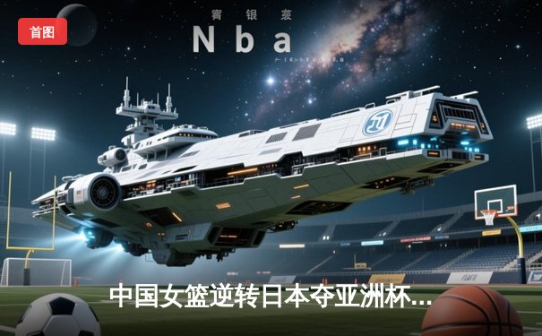 中国女篮逆转日本夺亚洲杯冠军 韩旭23+15统治内线
