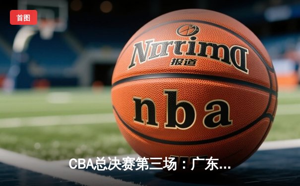 CBA总决赛第三场：广东队逆转胜辽宁，总比分2-1领先