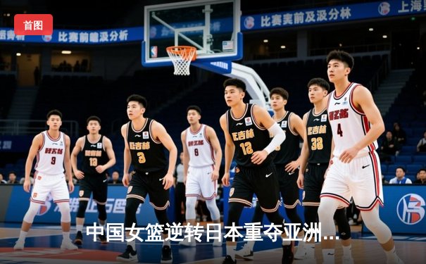 中国女篮逆转日本重夺亚洲杯冠军，韩旭狂砍26分荣膺MVP