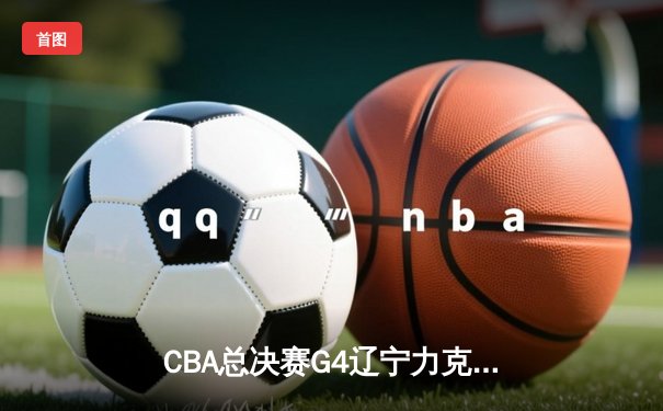 CBA总决赛G4辽宁力克新疆夺赛点 赵继伟22+11张镇麟爆发定乾坤