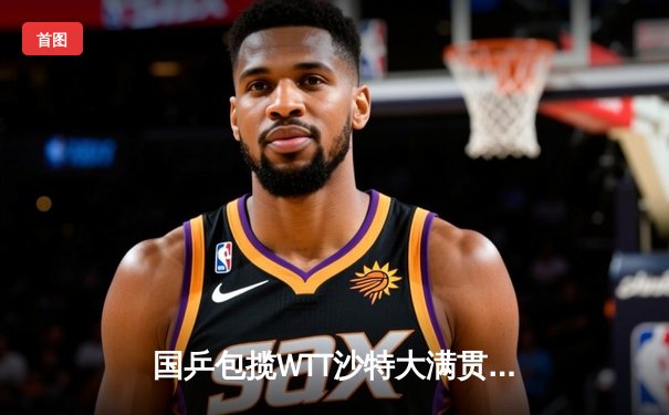 国乒包揽WTT沙特大满贯五冠 王楚钦孙颖莎成就双冠王