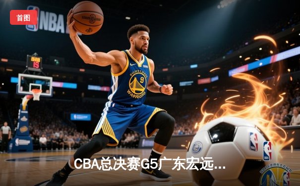 CBA总决赛G5广东宏远加时逆转辽宁 胡明轩27分荣膺FMVP