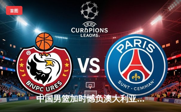 中国男篮加时憾负澳大利亚，胡金秋24+12闪耀赛场