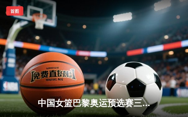 中国女篮巴黎奥运预选赛三连胜收官 韩旭统治内线狂砍28+15