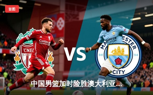 中国男篮加时险胜澳大利亚 周琦砍28分15篮板统治内线