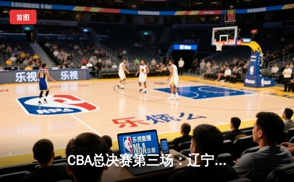 CBA总决赛第三场：辽宁逆转广东夺赛点 赵继伟绝命三分定乾坤