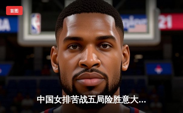 中国女排苦战五局险胜意大利 袁心玥关键拦网锁定胜局