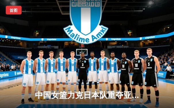 中国女篮力克日本队重夺亚洲杯冠军，韩旭独揽26分闪耀决赛
