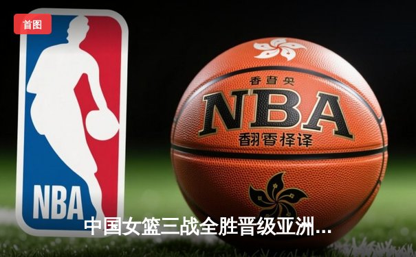 中国女篮三战全胜晋级亚洲杯四强，韩旭狂砍33分展现统治力