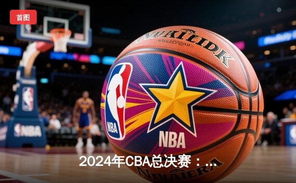 2024年CBA总决赛：辽宁本钢加冕三连冠，赵继伟荣膺FMVP