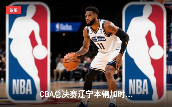 CBA总决赛辽宁本钢加时鏖战险胜浙江广厦 郭艾伦37分创个人季后赛新高
