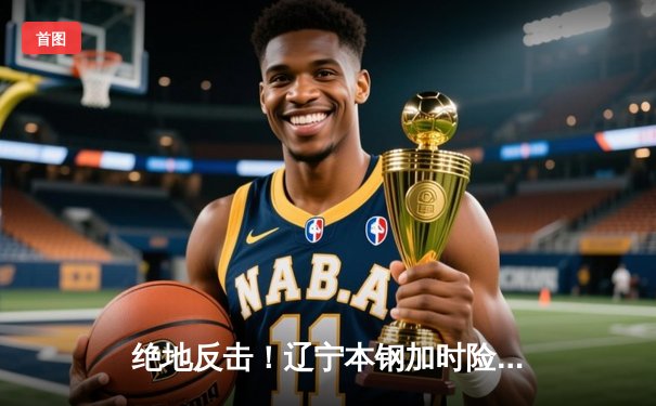 绝地反击！辽宁本钢加时险胜广东东莞大益，CBA总决赛战火重燃