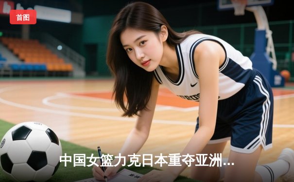 中国女篮力克日本重夺亚洲杯 韩旭23+15荣膺MVP