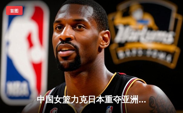 中国女篮力克日本重夺亚洲杯冠军 韩旭23+15荣膺MVP