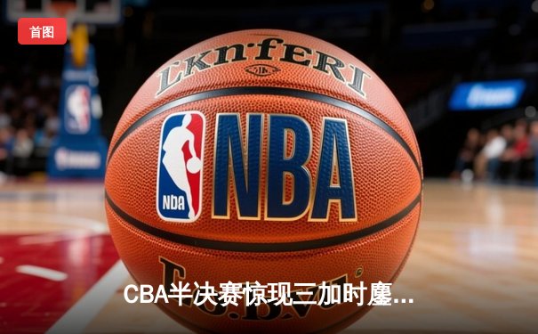 CBA半决赛惊现三加时鏖战 辽宁本钢逆转广东宏远总分扳平