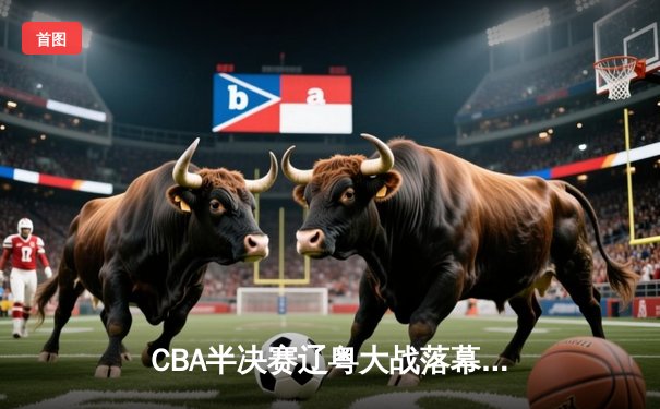 CBA半决赛辽粤大战落幕 辽宁本钢3-2逆转广东宏远晋级总决赛