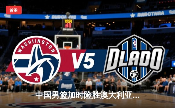 中国男篮加时险胜澳大利亚 周琦28+15统治内线