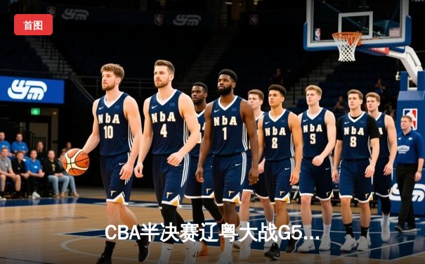 CBA半决赛辽粤大战G5：辽宁逆转广东挺进总决赛，张镇麟关键三分定乾坤