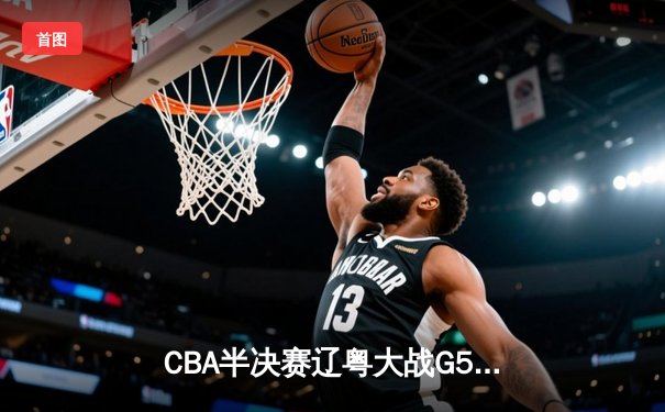 CBA半决赛辽粤大战G5：辽宁逆转广东挺进总决赛，张镇麟关键三分定乾坤