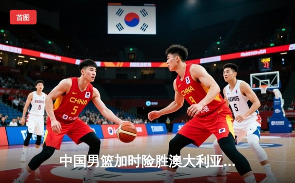 中国男篮加时险胜澳大利亚 周琦28+15统治内线