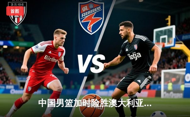 中国男篮加时险胜澳大利亚，周琦28+15统治内线，张镇麟关键三分救主