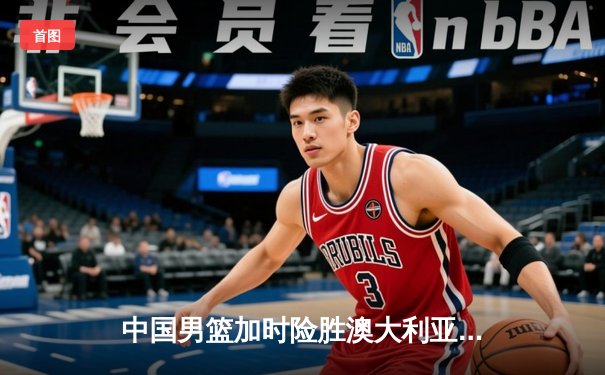 中国男篮加时险胜澳大利亚 周琦狂砍32分18篮板率队挺进亚洲杯四强