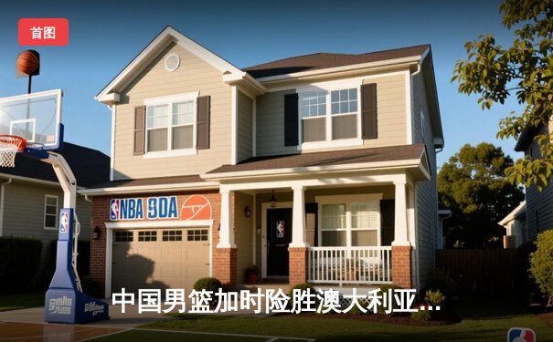 中国男篮加时险胜澳大利亚 周琦狂砍32分18篮板率队挺进亚洲杯四强