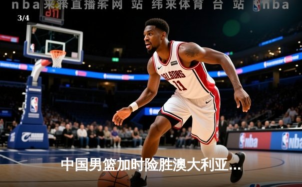 中国男篮加时险胜澳大利亚 周琦狂砍32分18篮板率队挺进亚洲杯四强 - 3