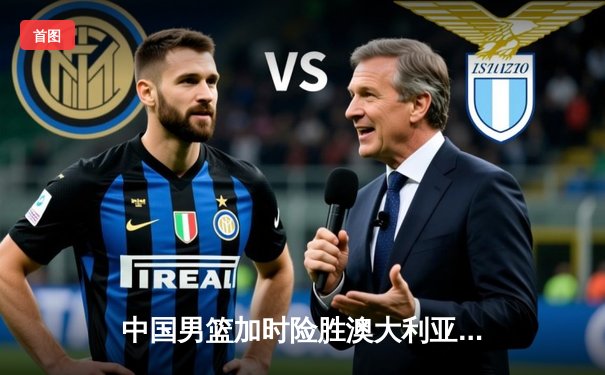 中国男篮加时险胜澳大利亚 周琦狂砍32分18篮板率队挺进亚洲杯四强